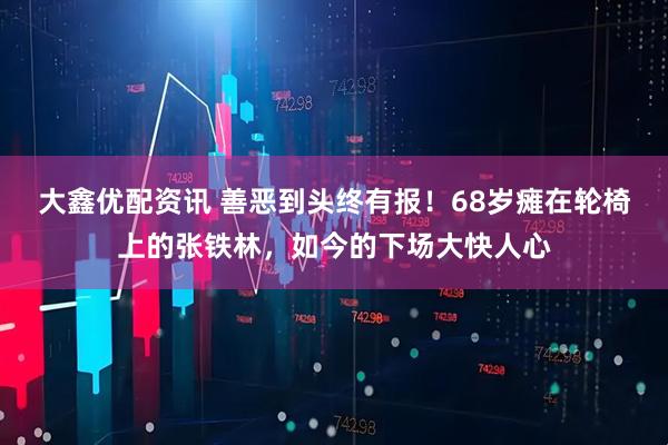 大鑫优配资讯 善恶到头终有报！68岁瘫在轮椅上的张铁林，如今的下场大快人心
