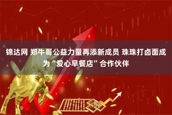 锦达网 郑牛哥公益力量再添新成员 珠珠打卤面成为“爱心早餐店”合作伙伴