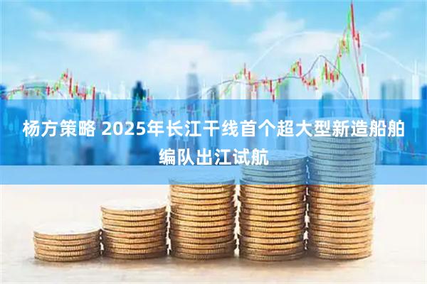杨方策略 2025年长江干线首个超大型新造船舶编队出江试航
