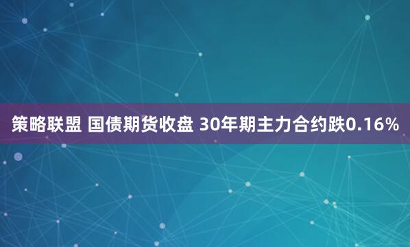 策略联盟 国债期货收盘 30年期主力合约跌0.16%