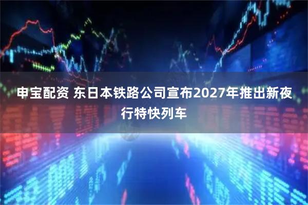 申宝配资 东日本铁路公司宣布2027年推出新夜行特快列车