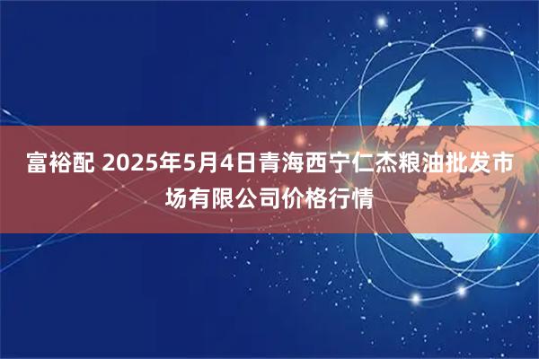 富裕配 2025年5月4日青海西宁仁杰粮油批发市场有限公司价格行情