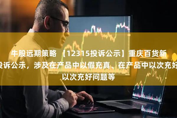牛股远期策略 【12315投诉公示】重庆百货新增2件投诉公示，涉及在产品中以假充真、在产品中以次充好问题等