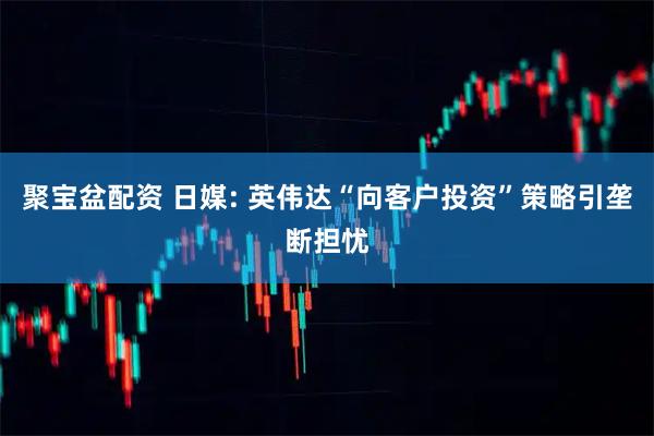 聚宝盆配资 日媒: 英伟达“向客户投资”策略引垄断担忧
