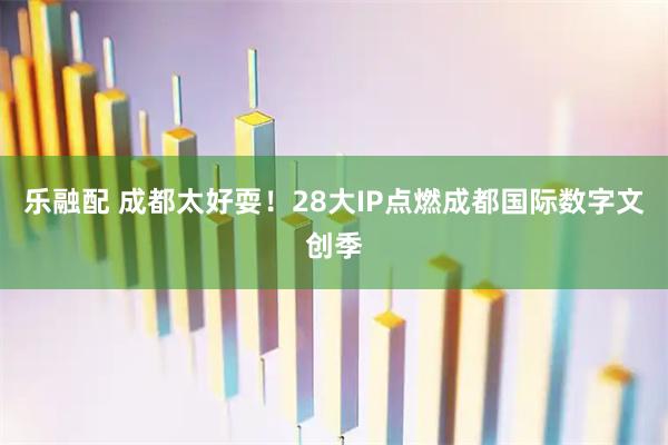 乐融配 成都太好耍！28大IP点燃成都国际数字文创季
