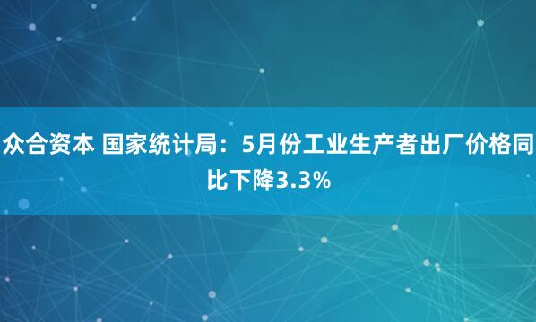 众合资本 国家统计局：5月份工业生产者出厂价格同比下降3.3%