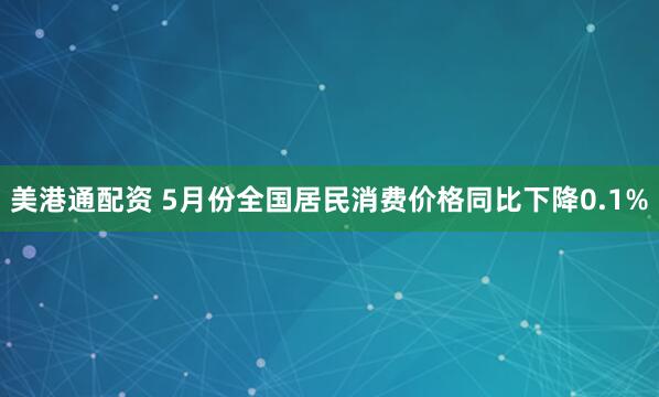 美港通配资 5月份全国居民消费价格同比下降0.1%