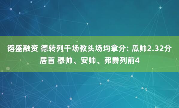镕盛融资 德转列千场教头场均拿分: 瓜帅2.32分居首 穆帅、安帅、弗爵列前4