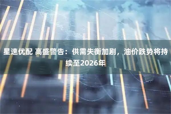 星速优配 高盛警告：供需失衡加剧，油价跌势将持续至2026年