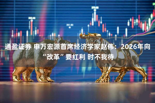通盈证券 申万宏源首席经济学家赵伟：2026年向“改革”要红利 时不我待