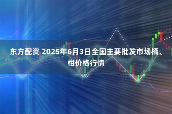 东方配资 2025年6月3日全国主要批发市场橘、柑价格行情