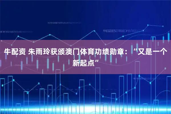 牛配资 朱雨玲获颁澳门体育功绩勋章：“又是一个新起点”