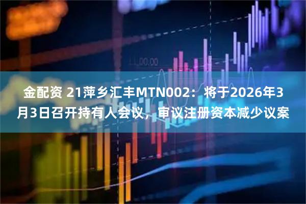 金配资 21萍乡汇丰MTN002：将于2026年3月3日召开持有人会议，审议注册资本减少议案