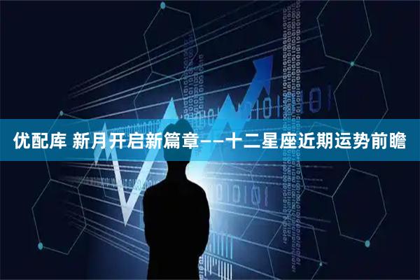优配库 新月开启新篇章——十二星座近期运势前瞻