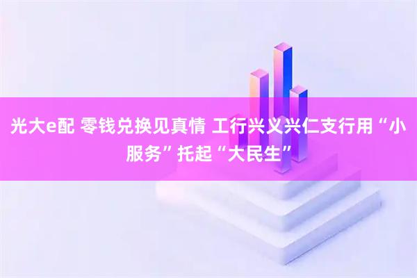光大e配 零钱兑换见真情 工行兴义兴仁支行用“小服务”托起“大民生”