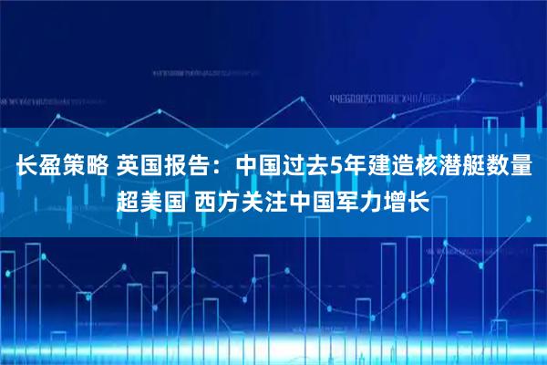 长盈策略 英国报告：中国过去5年建造核潜艇数量超美国 西方关注中国军力增长
