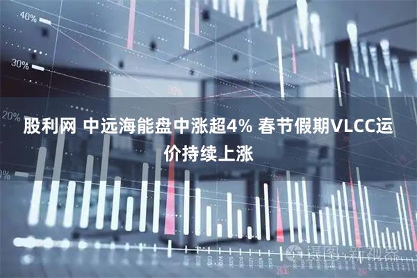 股利网 中远海能盘中涨超4% 春节假期VLCC运价持续上涨