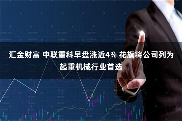 汇金财富 中联重科早盘涨近4% 花旗将公司列为起重机械行业首选