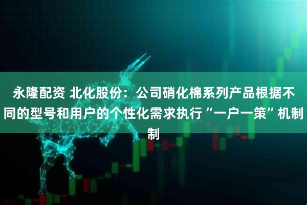 永隆配资 北化股份：公司硝化棉系列产品根据不同的型号和用户的个性化需求执行“一户一策”机制