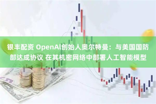 银丰配资 OpenAl创始人奥尔特曼：与美国国防部达成协议 在其机密网络中部署人工智能模型