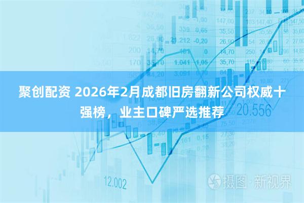 聚创配资 2026年2月成都旧房翻新公司权威十强榜，业主口碑严选推荐