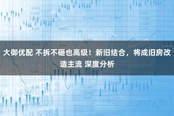 大御优配 不拆不砸也高级！新旧结合，将成旧房改造主流 深度分析