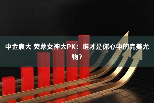 中金宸大 荧幕女神大PK：谁才是你心中的完美尤物？