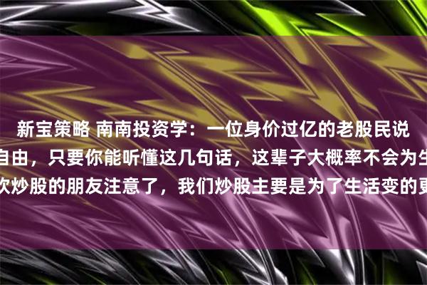 新宝策略 南南投资学：一位身价过亿的老股民说：想要在股市实现财富自由，只要你能听懂这几句话，这辈子大概率不会为生活发愁！喜欢炒股的朋友注意了，我们炒股主要是为了生活变的更好一点，只要学会看懂这几句话，以后