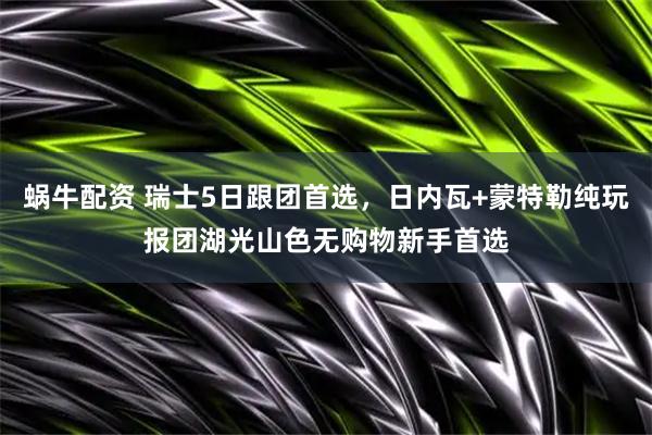 蜗牛配资 瑞士5日跟团首选，日内瓦+蒙特勒纯玩报团湖光山色无购物新手首选