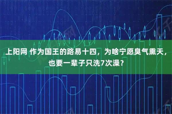 上阳网 作为国王的路易十四，为啥宁愿臭气熏天，也要一辈子只洗7次澡？