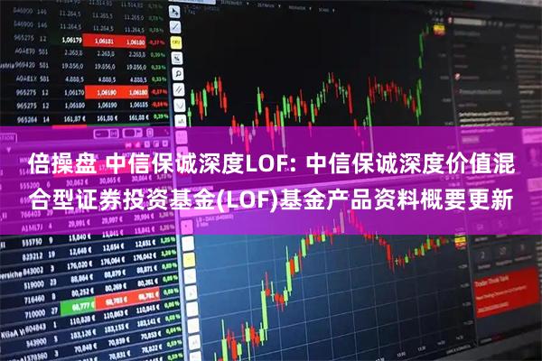 倍操盘 中信保诚深度LOF: 中信保诚深度价值混合型证券投资基金(LOF)基金产品资料概要更新