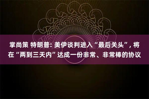 掌尚策 特朗普: 美伊谈判进入“最后关头”, 将在“两到三天内”达成一份非常、非常棒的协议