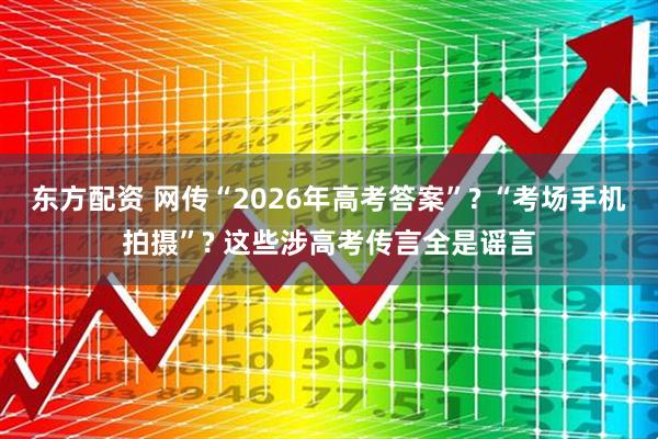 东方配资 网传“2026年高考答案”? “考场手机拍摄”? 这些涉高考传言全是谣言